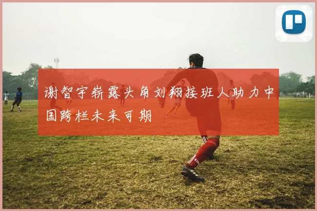 谢智宇崭露头角刘翔接班人助力中国跨栏未来可期