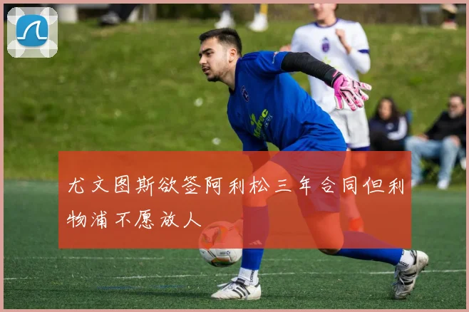 尤文图斯欲签阿利松三年合同但利物浦不愿放人