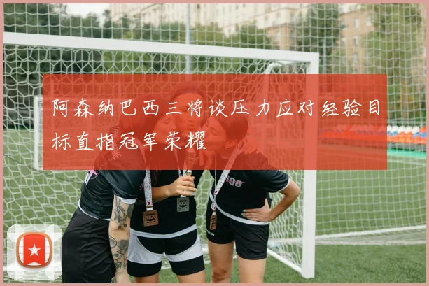 阿森纳巴西三将谈压力应对经验目标直指冠军荣耀