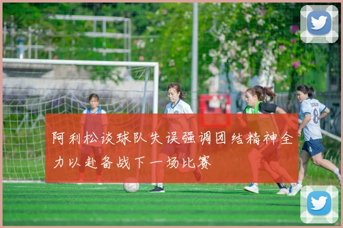 阿利松谈球队失误强调团结精神全力以赴备战下一场比赛