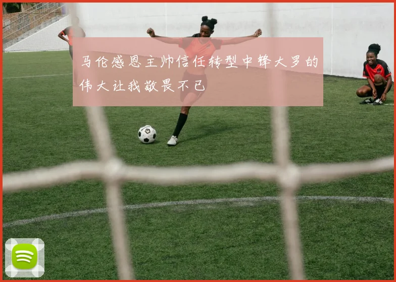 马伦感恩主帅信任转型中锋大罗的伟大让我敬畏不已