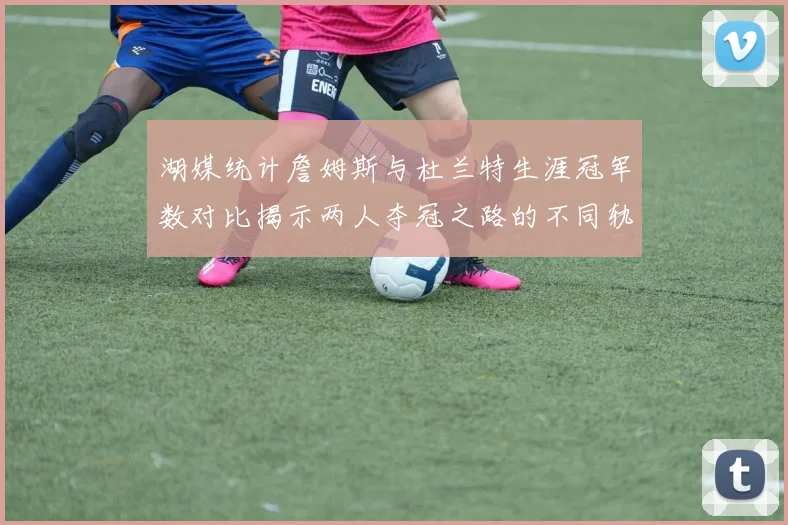 湖媒统计詹姆斯与杜兰特生涯冠军数对比揭示两人夺冠之路的不同轨迹
