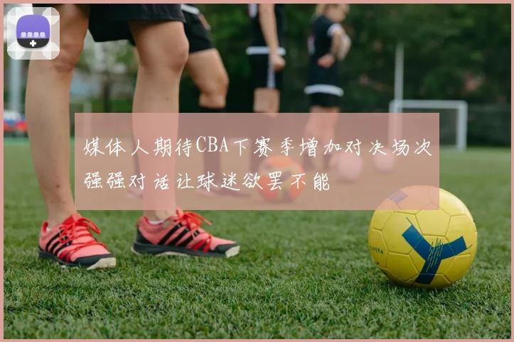 媒体人期待CBA下赛季增加对决场次强强对话让球迷欲罢不能