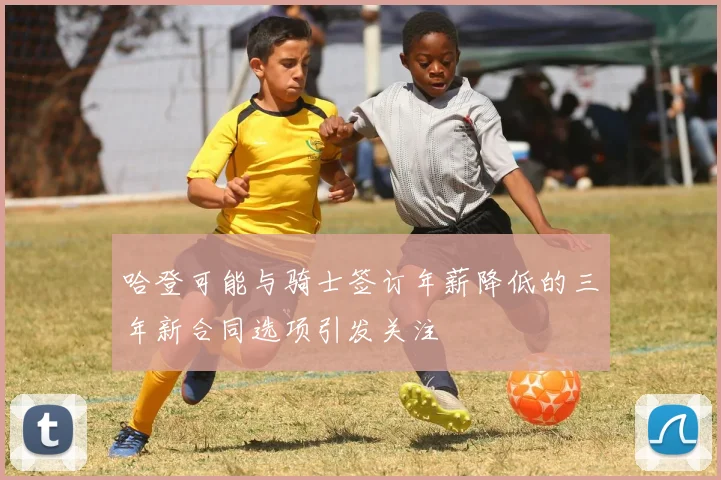 哈登可能与骑士签订年薪降低的三年新合同选项引发关注
