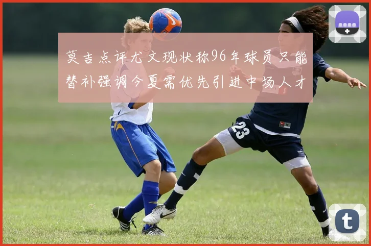 莫吉点评尤文现状称96年球员只能替补强调今夏需优先引进中场人才